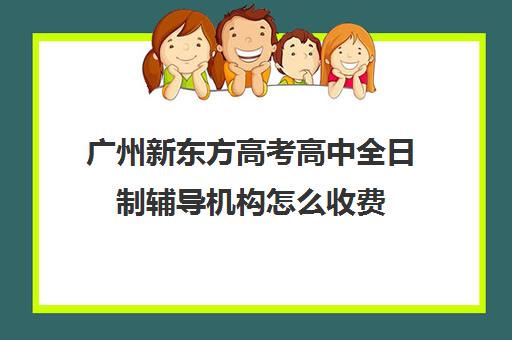 广州新东方高考高中全日制辅导机构怎么收费(广州高考冲刺班封闭式全日制)