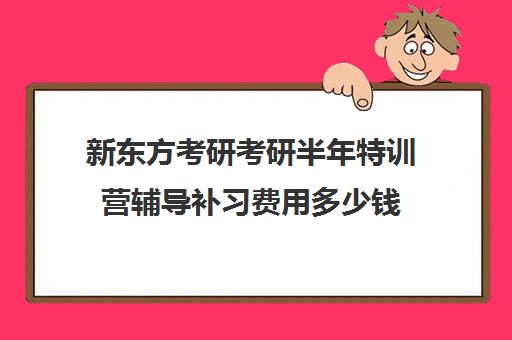 新东方考研考研半年特训营辅导补习费用多少钱