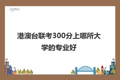 港澳台联考300分上哪所大学的专业好(招收港澳台联考的大学有哪些)