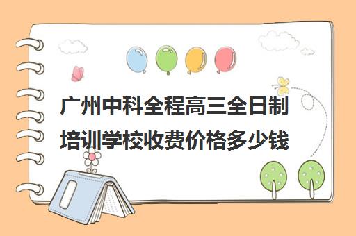 广州中科全程高三全日制培训学校收费价格多少钱(高三上全日制培训学校有用吗)