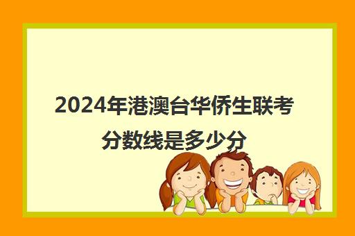 2024年港澳台华侨生联考分数线是多少分(港澳台联考招生办)