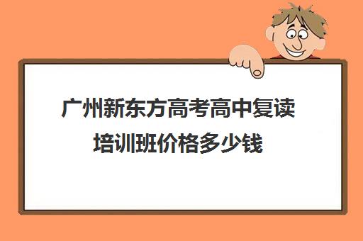 广州新东方高考高中复读培训班价格多少钱(广州全程教育高考复读学校)