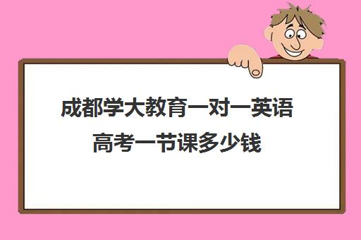 成都学大教育一对一英语高考一节课多少钱(英语一对三辅导一般收费价格)