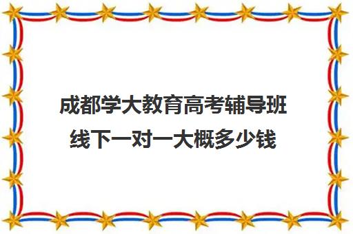 成都学大教育高考辅导班线下一对一大概多少钱(成都学大教育哪个校区好)