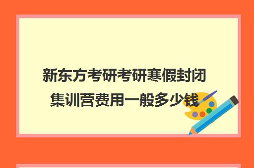 新东方考研考研寒假封闭集训营费用一般多少钱（新东方考研靠谱吗）