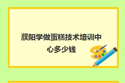 濮阳学做蛋糕技术培训中心多少钱(学蛋糕一般多少学费)