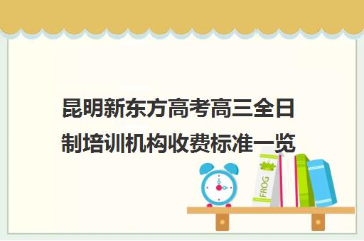 昆明新东方高考高三全日制培训机构收费标准一览表(昆明高考补课机构排名)