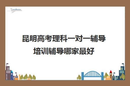 昆明高考理科一对一辅导培训辅导哪家最好(昆明一对一辅导价格表)