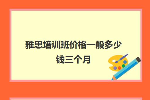 雅思培训班价格一般多少钱三个月(雅思培训班报名多少钱)