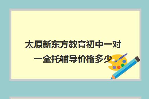 太原新东方教育初中一对一全托辅导价格多少(太原最好的补课机构)