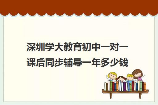 深圳学大教育初中一对一课后同步辅导一年多少钱(深圳教育培训机构前十名)