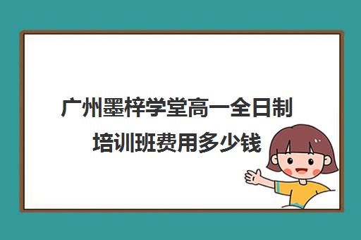 广州墨梓学堂高一全日制培训班费用多少钱(广州艺考文化课集训学校哪里好)