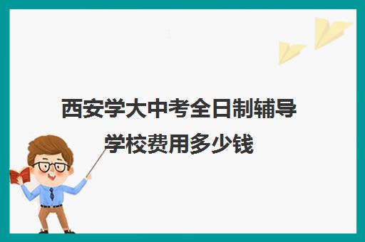 西安学大中考全日制辅导学校费用多少钱(西安全日制高考补课机构排名)