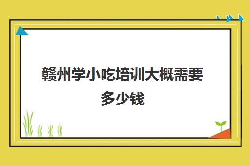 赣州学小吃培训大概需要多少钱(赣州早点培训班哪里好)