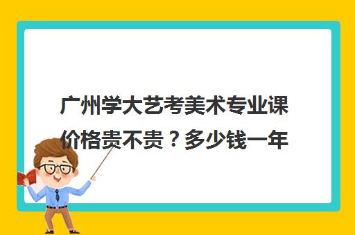 广州学大艺考美术专业课价格贵不贵？多少钱一年(艺术生考广州大学要多少分)