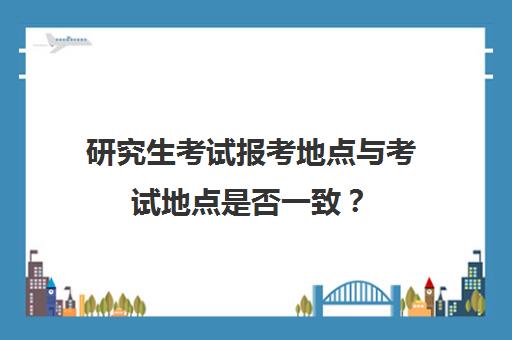 研究生考试报考地点与考试地点是否一致？