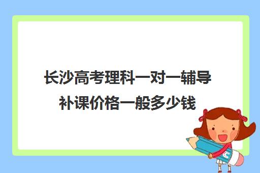 长沙高考理科一对一辅导补课价格一般多少钱(高三一对一补课一般多少钱一小时)