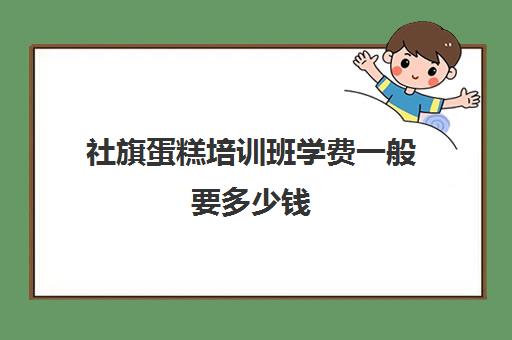 社旗蛋糕培训班学费一般要多少钱(烘焙班一般学费多少)