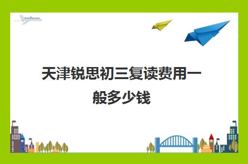 天津锐思初三复读费用一般多少钱(天津高三复读学校有哪些)