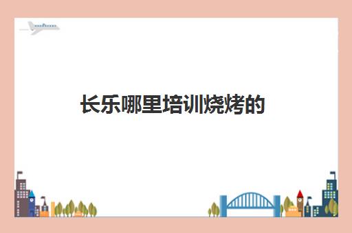 长乐哪里培训烧烤的(学烧烤去哪里学比较好)