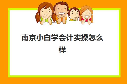 南京小白学会计实操怎么样(会计小白从哪里做起详细)