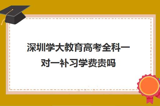 深圳学大教育高考全科一对一补习学费贵吗