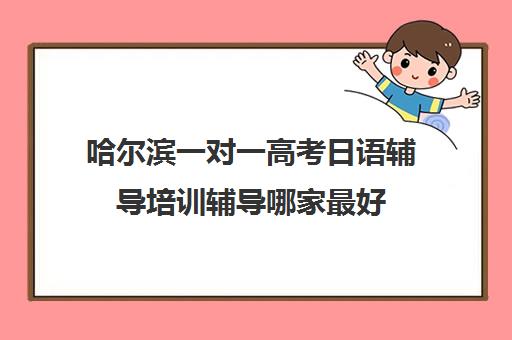 哈尔滨一对一高考日语辅导培训辅导哪家最好(哈尔滨一对一辅导排名)