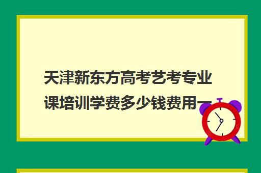 天津新东方高考艺考专业课培训学费多少钱费用一览表(天津最大的艺考培训机构)