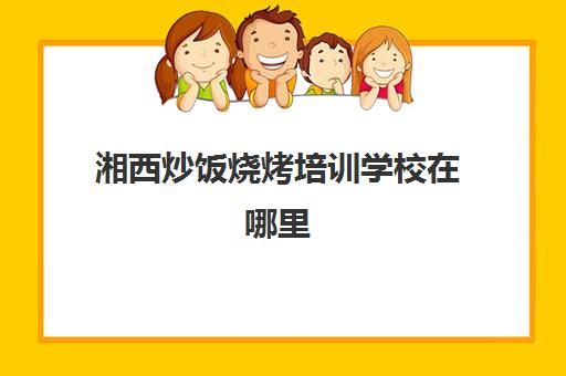 湘西炒饭烧烤培训学校在哪里(湖南正规小吃培训学校)