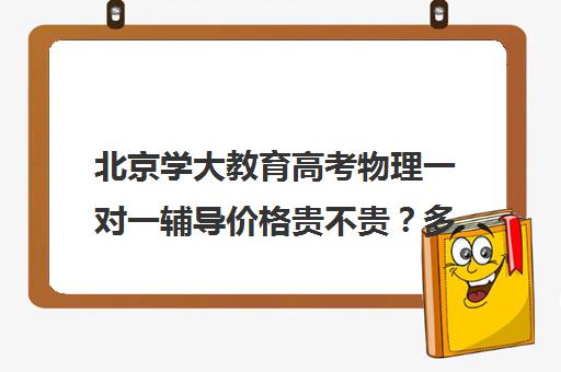 北京学大教育高考物理一对一辅导价格贵不贵？多少钱一年（学大教育高三全日制价格）