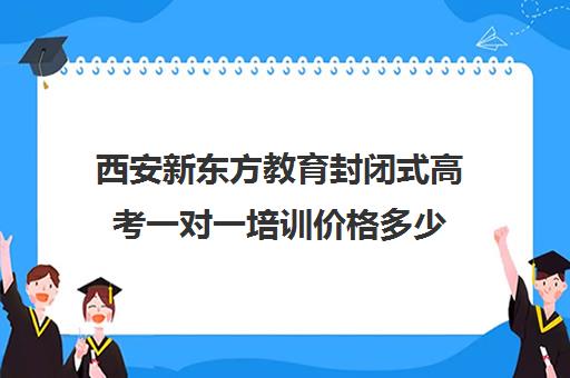 西安新东方教育封闭式高考一对一培训价格多少(西安高中全日制补课机构排名)