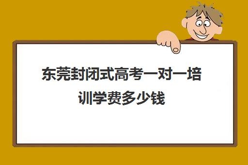 东莞封闭式高考一对一培训学费多少钱(高三冲刺班收费标准)