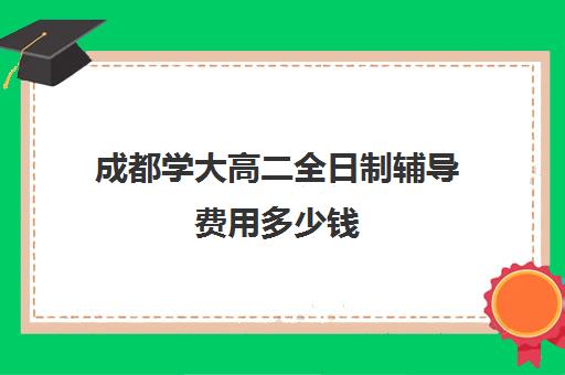 成都学大高二全日制辅导费用多少钱(在校大学生补课一对一大概收费)