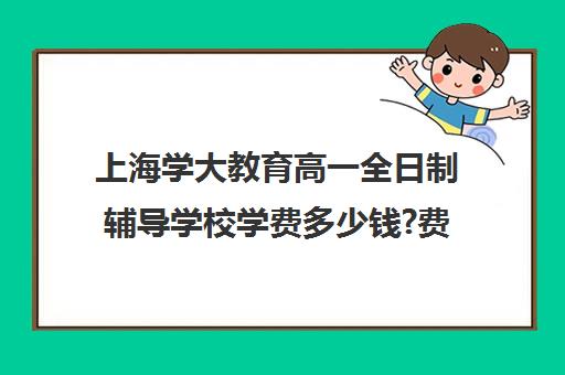 上海学大教育高一全日制辅导学校学费多少钱?费用一览表（学大教育学费多少）