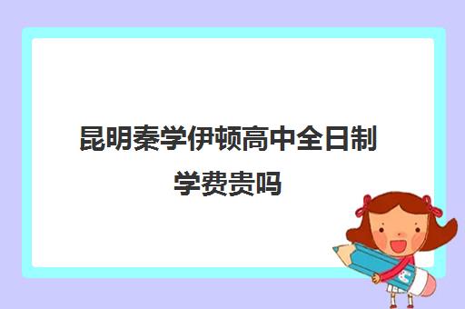 昆明秦学伊顿高中全日制学费贵吗(昆明最好私立高中)