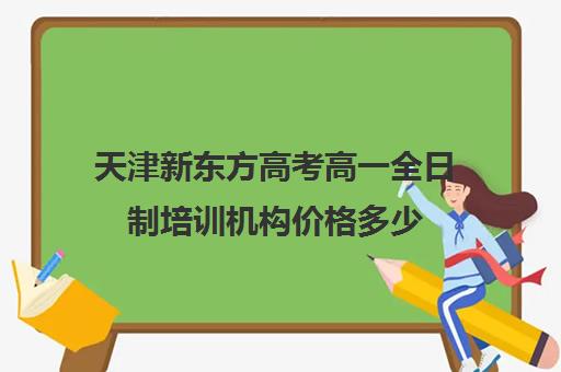 天津新东方高考高一全日制培训机构价格多少(天津新东方一对一收费价格表)