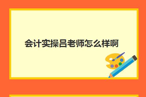 会计实操吕老师怎么样啊(会计教练课程靠谱吗)