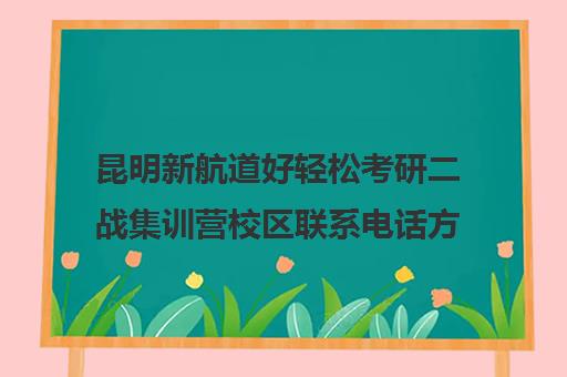 昆明新航道好轻松考研二战集训营校区联系电话方式（昆明考研机构实力排名）