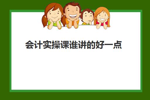 会计实操课谁讲的好一点(初级会计实务听谁的课比较好)