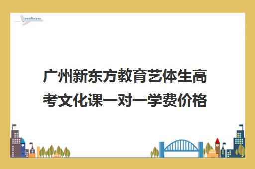 广州新东方教育艺体生高考文化课一对一学费价格表(广州艺考生文化课培训机构排名)