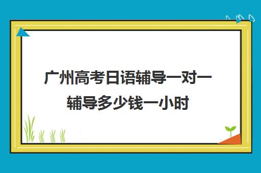 广州高考日语辅导一对一辅导多少钱一小时(日语培训高考班学费多少钱)