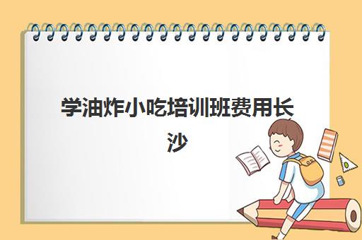 学油炸小吃培训班费用长沙(学摆摊小吃技术要多少学费)