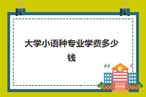 大学小语种专业学费多少钱(大学读小语种好就业吗)