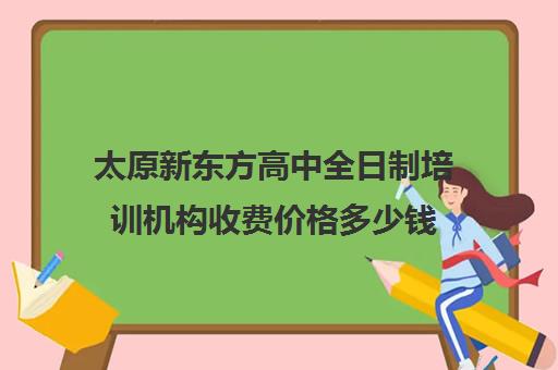 太原新东方高中全日制培训机构收费价格多少钱(太原全日制高中补课机构哪个好)