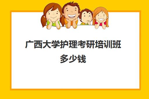 广西大学护理考研培训班多少钱(广西医科大学的护理学怎么样)