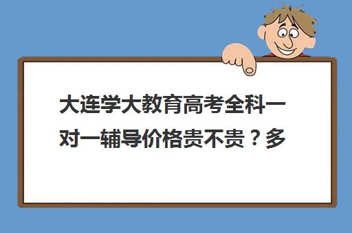 大连学大教育高考全科一对一辅导价格贵不贵？多少钱一年(一对一辅导收费)