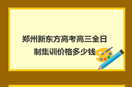 郑州新东方高考高三全日制集训价格多少钱(郑州最好的高三集训班)