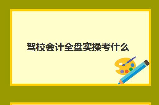 驾校会计全盘实操考什么(全盘会计工作内容)