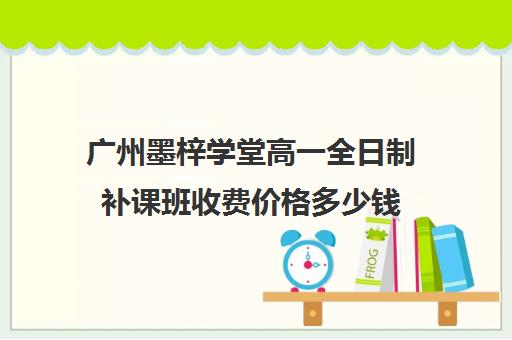 广州墨梓学堂高一全日制补课班收费价格多少钱(广州上门家教一对一收费)