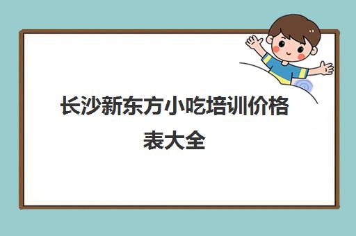 长沙新东方小吃培训价格表大全(长沙培训小吃学校哪个最好)